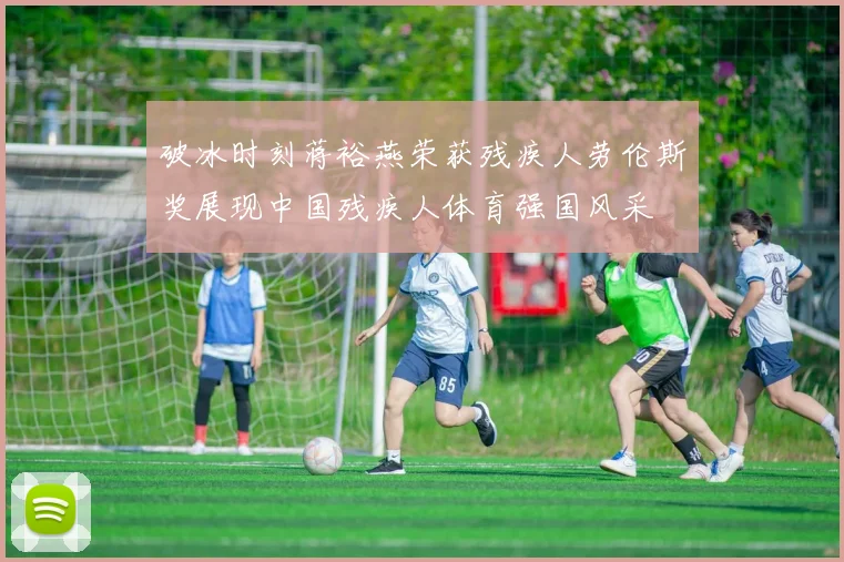 破冰时刻蒋裕燕荣获残疾人劳伦斯奖展现中国残疾人体育强国风采
